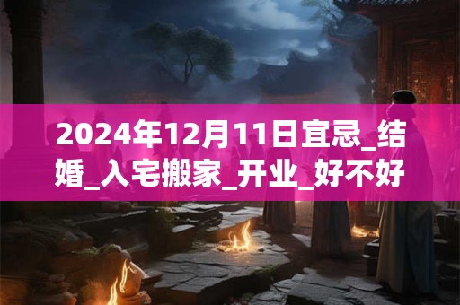 2024年12月11日宜忌_结婚_入宅搬家_开业_好不好？