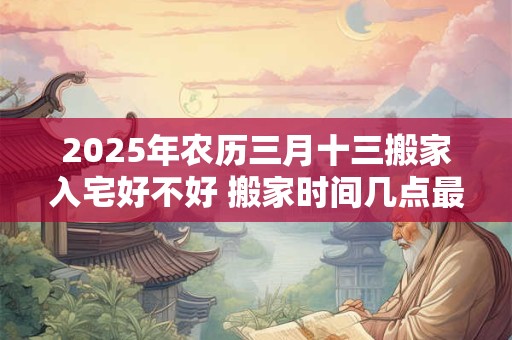 2025年农历三月十三搬家入宅好不好 搬家时间几点最佳