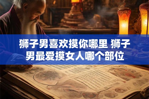 狮子男喜欢摸你哪里 狮子男最爱摸女人哪个部位