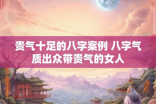 贵气十足的八字案例 八字气质出众带贵气的女人