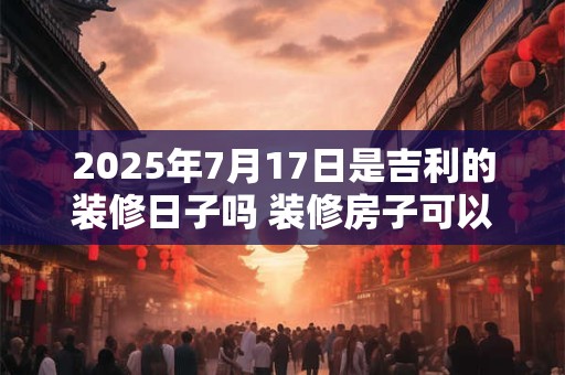 2025年7月17日是吉利的装修日子吗 装修房子可以吗