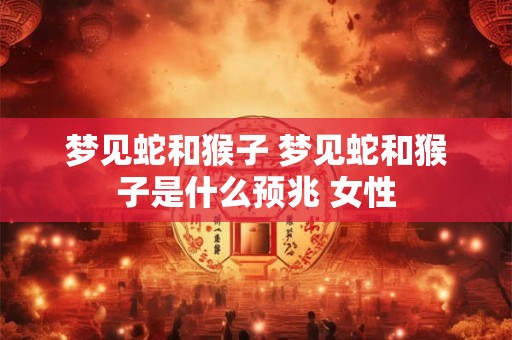 梦见蛇和猴子 梦见蛇和猴子是什么预兆 女性