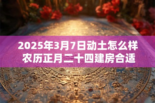2025年3月7日动土怎么样 农历正月二十四建房合适吗