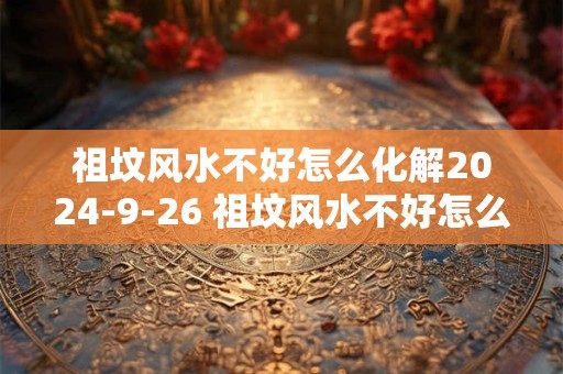 祖坟风水不好怎么化解2024-9-26 祖坟风水不好怎么化解