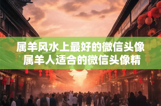 属羊风水上最好的微信头像 属羊人适合的微信头像精选