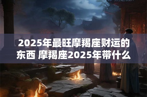 2025年最旺摩羯座财运的东西 摩羯座2025年带什么有财