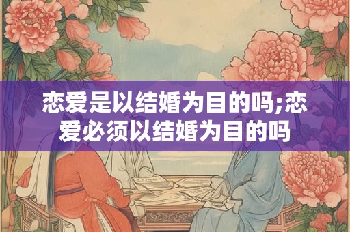恋爱是以结婚为目的吗;恋爱必须以结婚为目的吗