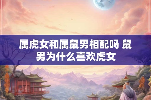 属虎女和属鼠男相配吗 鼠男为什么喜欢虎女 属虎女和属鼠男相配吗 鼠男为什么喜欢虎女