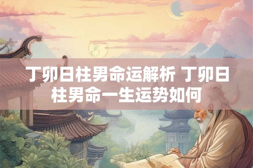 丁卯日柱男命运解析 丁卯日柱男命一生运势如何 丁卯日柱男命运解析 丁卯日柱男命一生运势如何