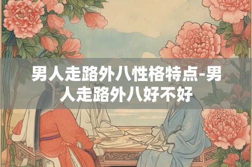 男人走路外八性格特点-男人走路外八好不好
