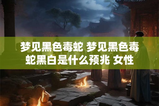梦见黑色毒蛇 梦见黑色毒蛇黑白是什么预兆 女性