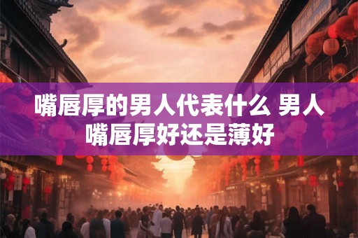 嘴唇厚的男人代表什么 男人嘴唇厚好还是薄好