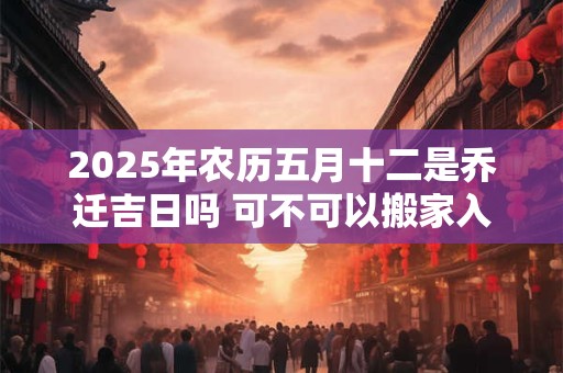 2025年农历五月十二是乔迁吉日吗 可不可以搬家入宅