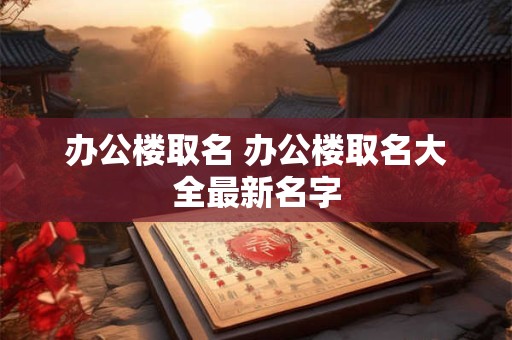 办公楼取名 办公楼取名大全最新名字