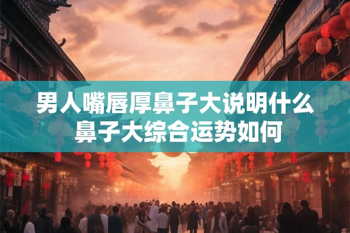 男人嘴唇厚鼻子大说明什么 鼻子大综合运势如何