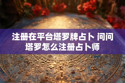 注册在平台塔罗牌占卜 问问塔罗怎么注册占卜师