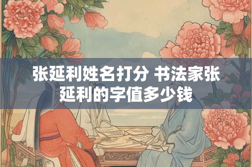 张延利姓名打分 书法家张延利的字值多少钱