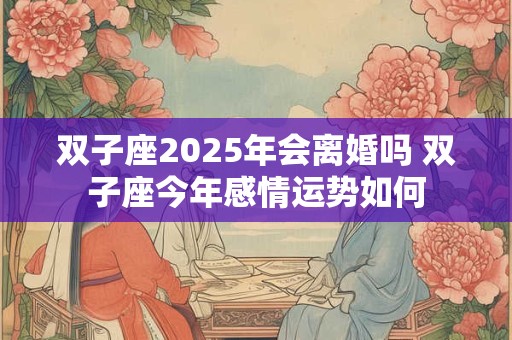 双子座2025年会离婚吗 双子座今年感情运势如何