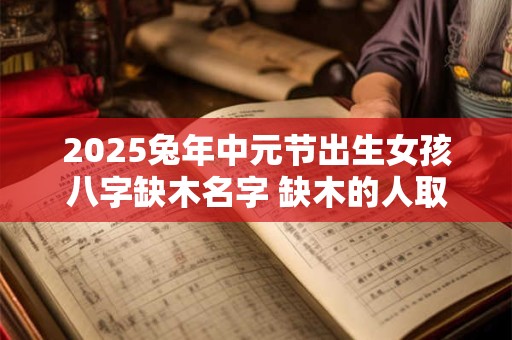 2025兔年中元节出生女孩八字缺木名字 缺木的人取名什么最旺木