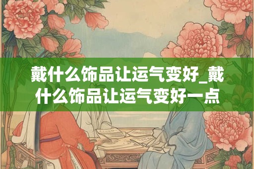 戴什么饰品让运气变好_戴什么饰品让运气变好一点