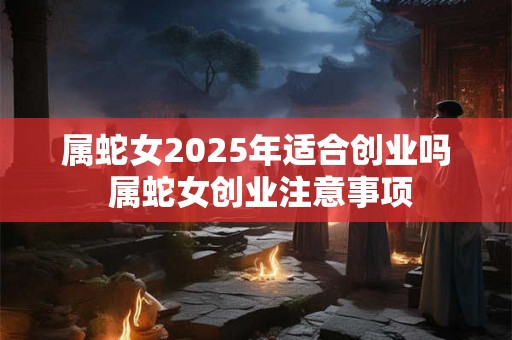 属蛇女2025年适合创业吗 属蛇女创业注意事项