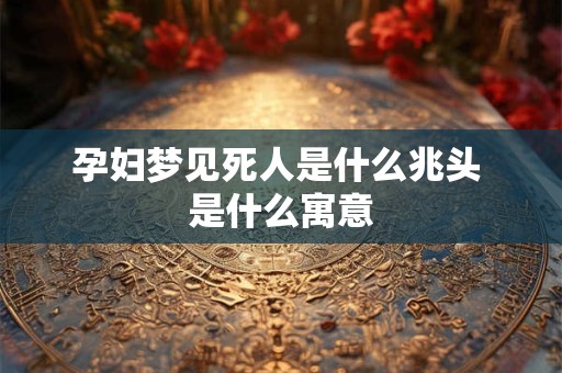 孕妇梦见死人是什么兆头 是什么寓意