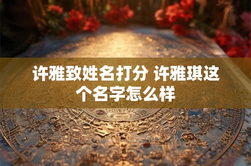 许雅致姓名打分 许雅琪这个名字怎么样