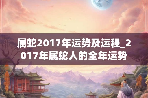 属蛇2017年运势及运程_2017年属蛇人的全年运势