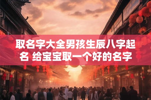 取名字大全男孩生辰八字起名 给宝宝取一个好的名字