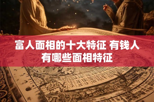 富人面相的十大特征 有钱人有哪些面相特征