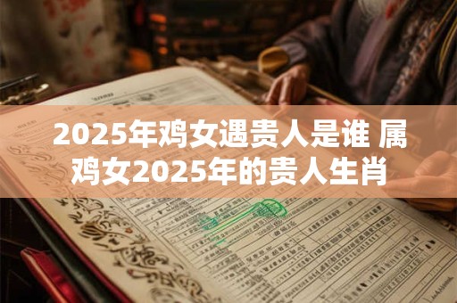 2025年鸡女遇贵人是谁 属鸡女2025年的贵人生肖