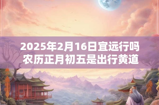 2025年2月16日宜远行吗 农历正月初五是出行黄道吉日吗