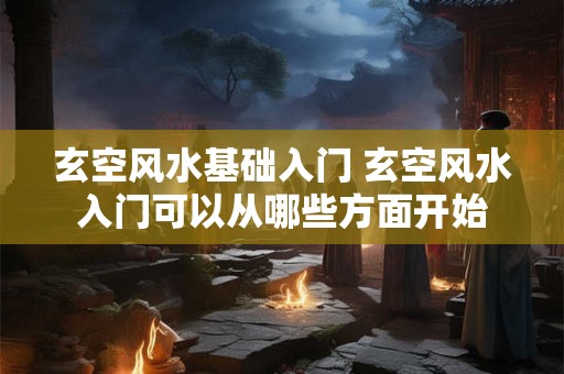 玄空风水基础入门 玄空风水入门可以从哪些方面开始