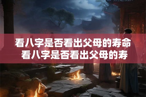看八字是否看出父母的寿命 看八字是否看出父母的寿命长短