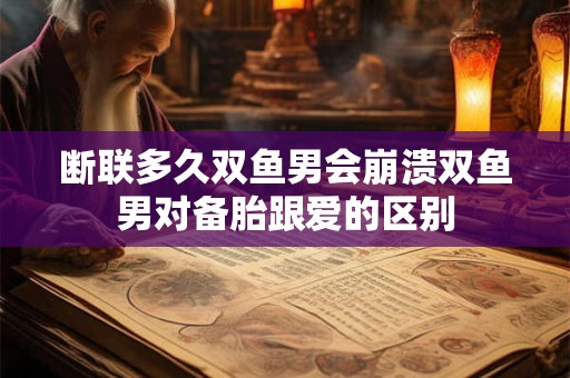 断联多久双鱼男会崩溃双鱼男对备胎跟爱的区别