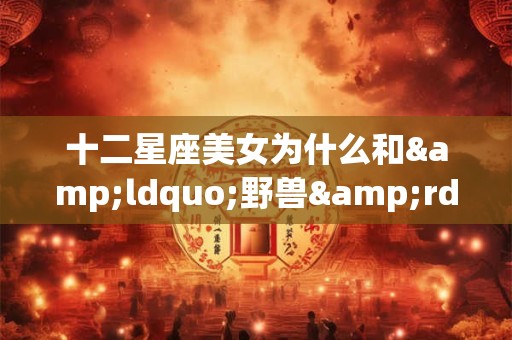 十二星座美女为什么和&ldquo;野兽&rdquo;谈恋爱