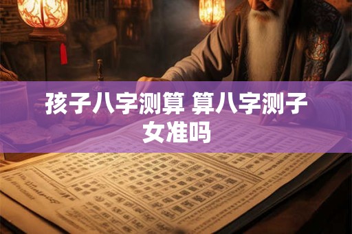 孩子八字测算 算八字测子女准吗