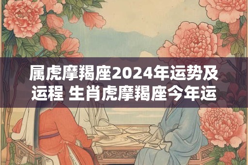 属虎摩羯座2024年运势及运程 生肖虎摩羯座今年运势