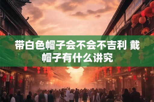 带白色帽子会不会不吉利 戴帽子有什么讲究 带白色帽子会不会不吉利 戴帽子有什么讲究