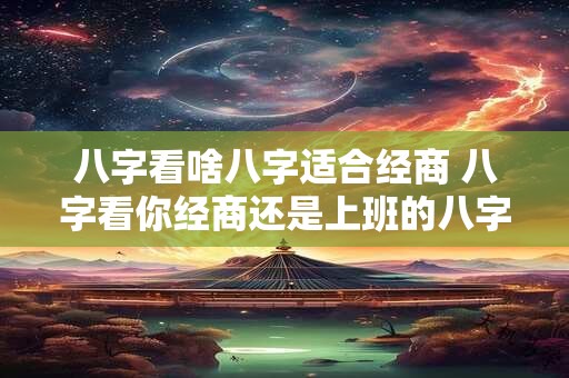 八字看啥八字适合经商 八字看你经商还是上班的八字