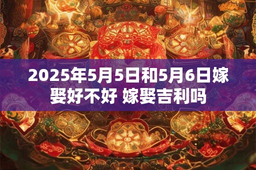 2025年5月5日和5月6日嫁娶好不好 嫁娶吉利吗