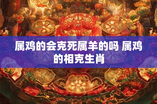 属鸡的会克死属羊的吗 属鸡的相克生肖