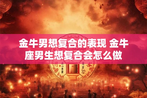 金牛男想复合的表现 金牛座男生想复合会怎么做