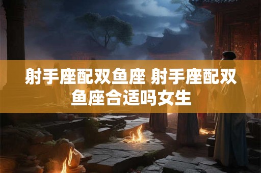射手座配双鱼座 射手座配双鱼座合适吗女生
