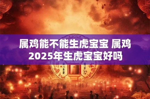 属鸡能不能生虎宝宝 属鸡2025年生虎宝宝好吗