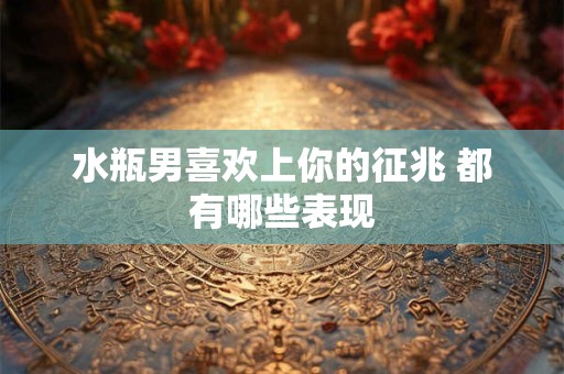 水瓶男喜欢上你的征兆 都有哪些表现