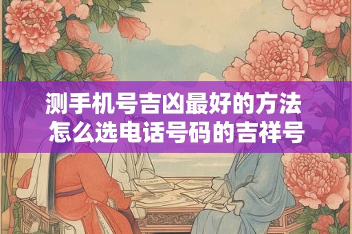 测手机号吉凶最好的方法 怎么选电话号码的吉祥号