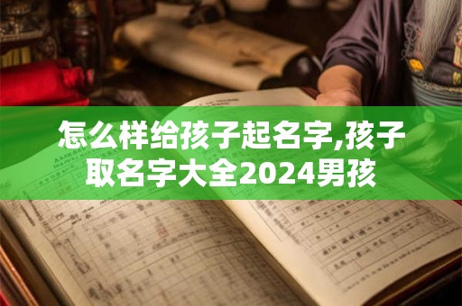 怎么样给孩子起名字,孩子取名字大全2024男孩
