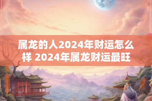 属龙的人2024年财运怎么样 2024年属龙财运最旺