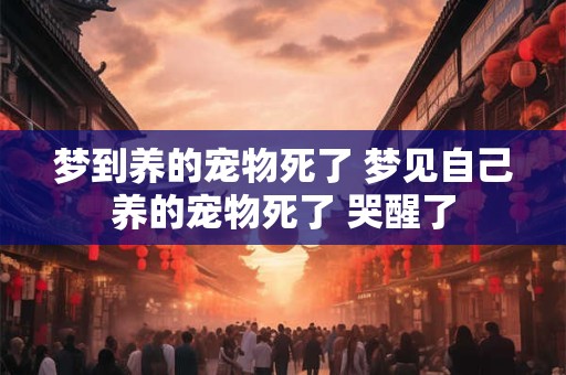 梦到养的宠物死了 梦见自己养的宠物死了 哭醒了